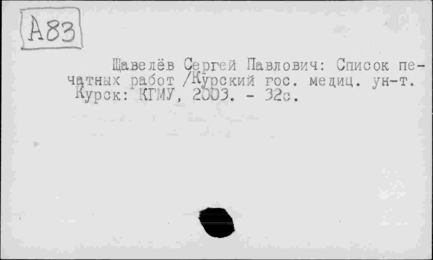 ﻿А 83 ___—
Щавелёв Сергей Павлович: Список печатных работ /Курский гос. медиц. ун-т.
Курск: КГМУ, 2OD3. - 32с.